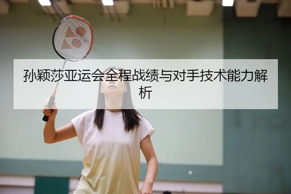 孙颖莎亚运会全程战绩与对手技术能力解析